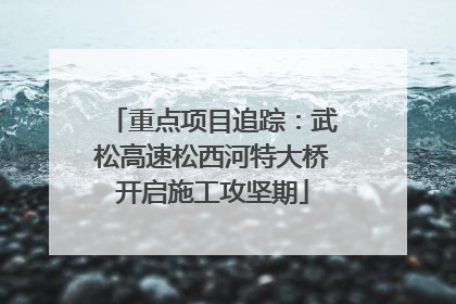 重点项目追踪：武松高速松西河特大桥开启施工攻坚期