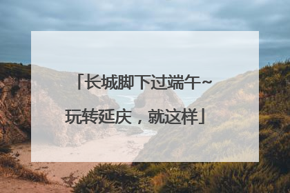 长城脚下过端午~玩转延庆，就这样