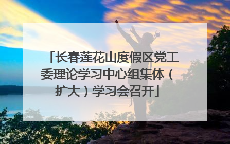 长春莲花山度假区党工委理论学习中心组集体（扩大）学习会召开
