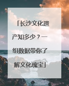 长沙文化遗产知多少？一组数据带你了解文化瑰宝