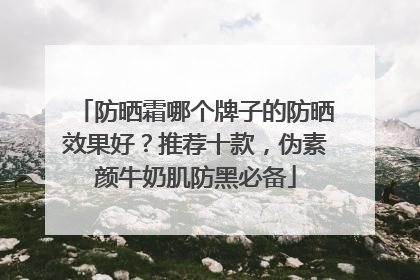 防晒霜哪个牌子的防晒效果好？推荐十款，伪素颜牛奶肌防黑必备