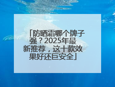 防晒霜哪个牌子强？2025年最新推荐，这十款效果好还巨安全