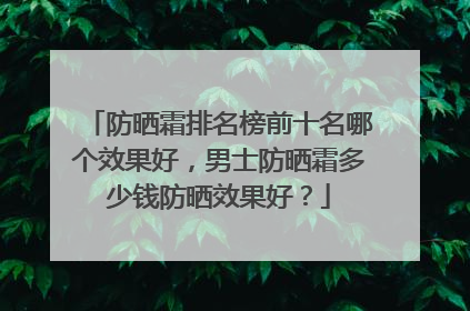 防晒霜排名榜前十名哪个效果好，男士防晒霜多少钱防晒效果好？