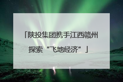 陕投集团携手江西赣州 探索“飞地经济”