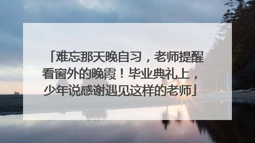 难忘那天晚自习，老师提醒看窗外的晚霞！毕业典礼上，少年说感谢遇见这样的老师