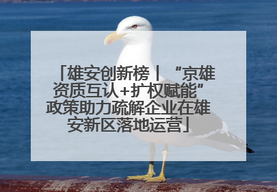 雄安创新榜丨“京雄资质互认+扩权赋能”政策助力疏解企业在雄安新区落地运营