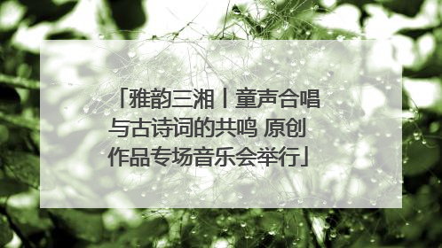 雅韵三湘丨童声合唱与古诗词的共鸣 原创作品专场音乐会举行