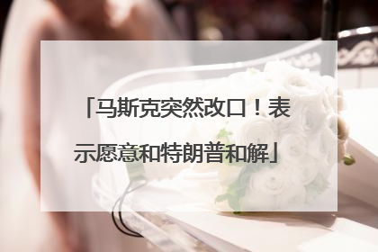 马斯克突然改口！表示愿意和特朗普和解