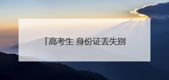 高考生 身份证丢失别慌！速拨这些应急电话