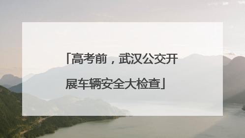 高考前，武汉公交开展车辆安全大检查