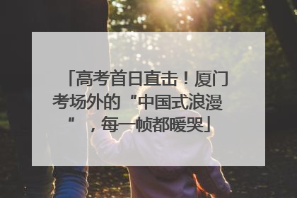 高考首日直击！厦门考场外的“中国式浪漫”，每一帧都暖哭