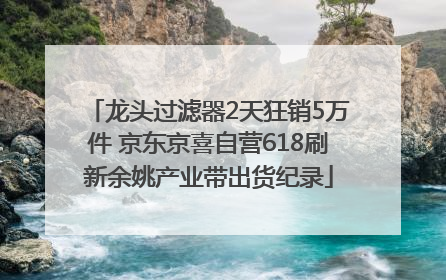 龙头过滤器2天狂销5万件 京东京喜自营618刷新余姚产业带出货纪录