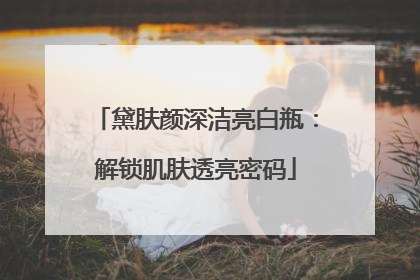 黛肤颜深洁亮白瓶：解锁肌肤透亮密码