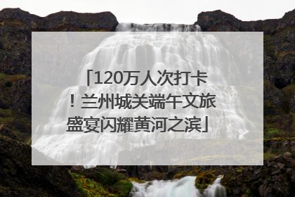 120万人次打卡！兰州城关端午文旅盛宴闪耀黄河之滨