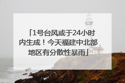 1号台风或于24小时内生成！今天福建中北部地区有分散性暴雨