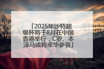 2025年沙特超级杯将于8月在中国香港举行，C罗、本泽马或将来华参赛