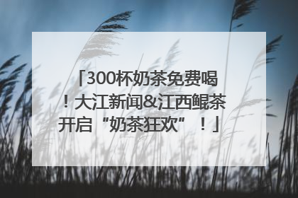 300杯奶茶免费喝！大江新闻&江西鲲茶开启“奶茶狂欢”！