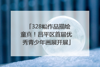 328幅作品描绘童真！昌平区首届优秀青少年画展开展