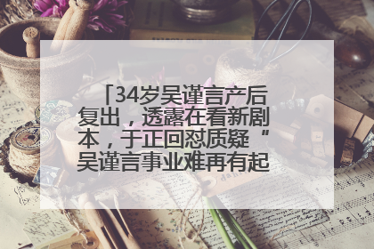 34岁吴谨言产后复出，透露在看新剧本，于正回怼质疑“吴谨言事业难再有起色”：女人在任何年纪都有她的光彩