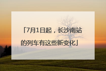 7月1日起，长沙南站的列车有这些新变化