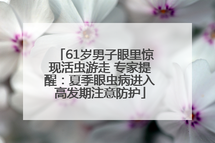 61岁男子眼里惊现活虫游走 专家提醒：夏季眼虫病进入高发期注意防护