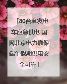 80台套发电车应急供电 国网北京电力确保端午假期供电安全可靠