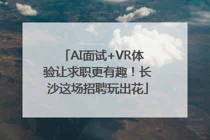 AI面试+VR体验让求职更有趣！长沙这场招聘玩出花
